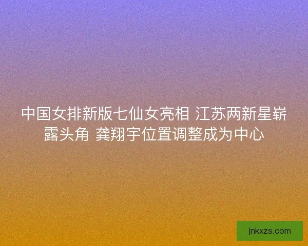 中国女排新版七仙女亮相 江苏两新星崭露头角 龚翔宇位置调整成为中心