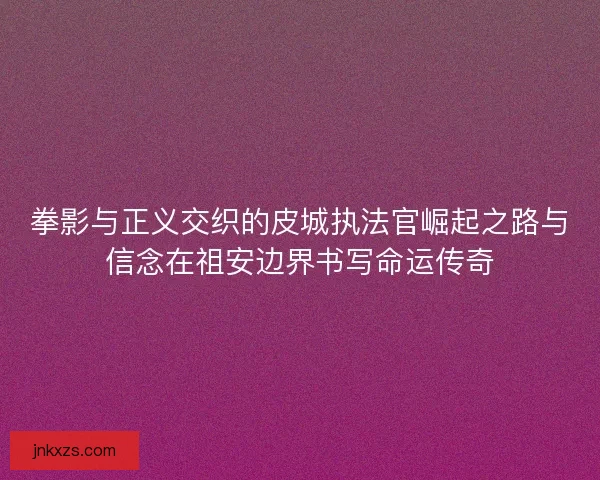 拳影与正义交织的皮城执法官崛起之路与信念在祖安边界书写命运传奇