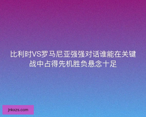 比利时VS罗马尼亚强强对话谁能在关键战中占得先机胜负悬念十足