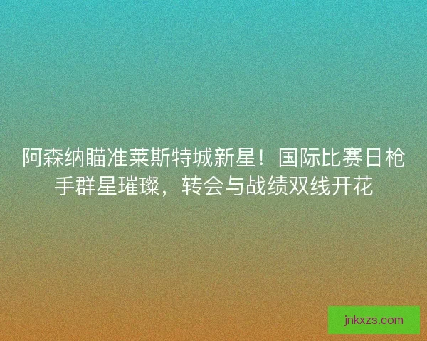 阿森纳瞄准莱斯特城新星！国际比赛日枪手群星璀璨，转会与战绩双线开花