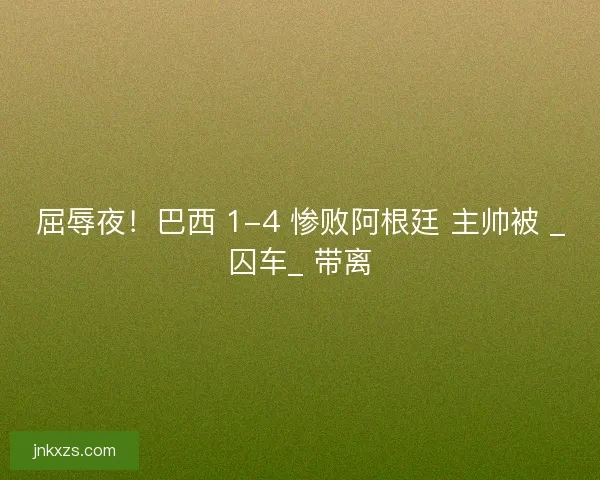 屈辱夜！巴西 1-4 惨败阿根廷 主帅被 _囚车_ 带离