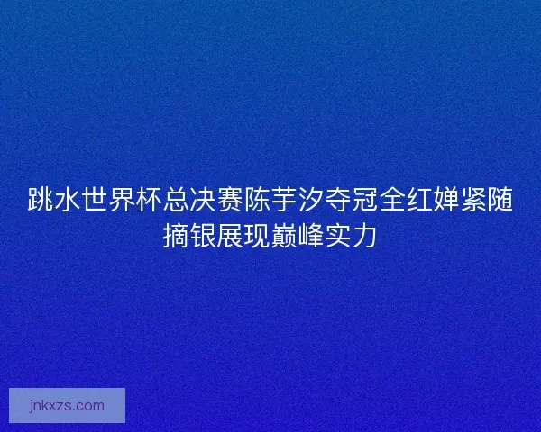 跳水世界杯总决赛陈芋汐夺冠全红婵紧随摘银展现巅峰实力