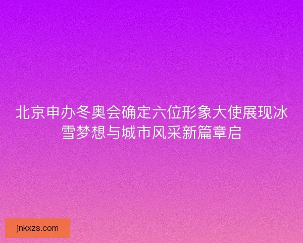 北京申办冬奥会确定六位形象大使展现冰雪梦想与城市风采新篇章启