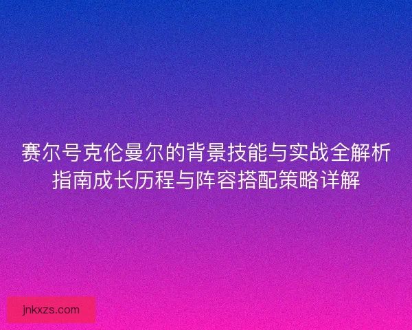 赛尔号克伦曼尔的背景技能与实战全解析指南成长历程与阵容搭配策略详解
