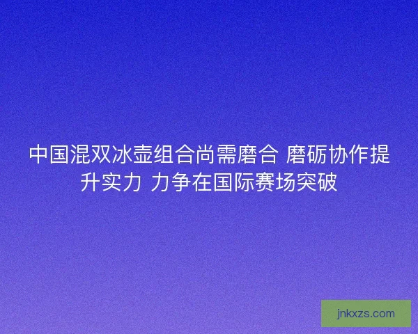 中国混双冰壶组合尚需磨合 磨砺协作提升实力 力争在国际赛场突破