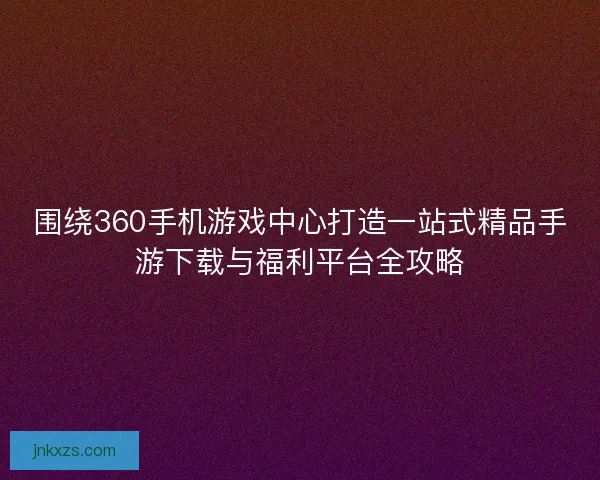 围绕360手机游戏中心打造一站式精品手游下载与福利平台全攻略