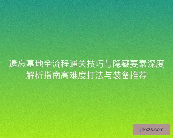 遗忘墓地全流程通关技巧与隐藏要素深度解析指南高难度打法与装备推荐