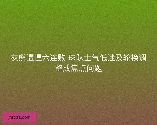 灰熊遭遇六连败 球队士气低迷及轮换调整成焦点问题
