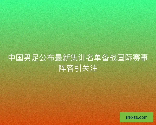 中国男足公布最新集训名单备战国际赛事阵容引关注