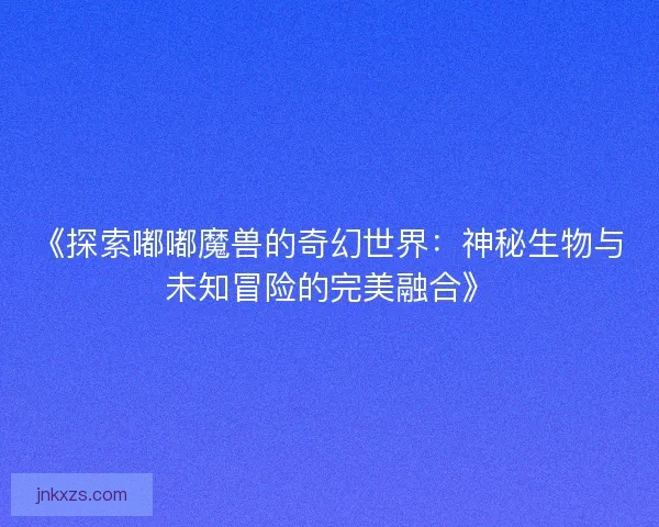 《探索嘟嘟魔兽的奇幻世界：神秘生物与未知冒险的完美融合》