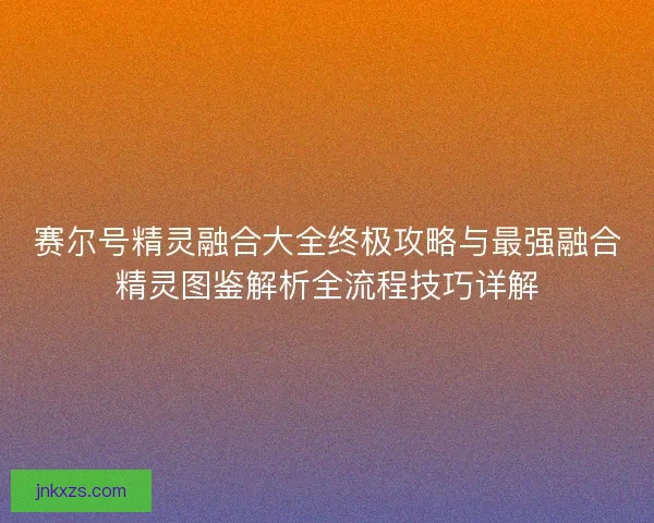 赛尔号精灵融合大全终极攻略与最强融合精灵图鉴解析全流程技巧详解