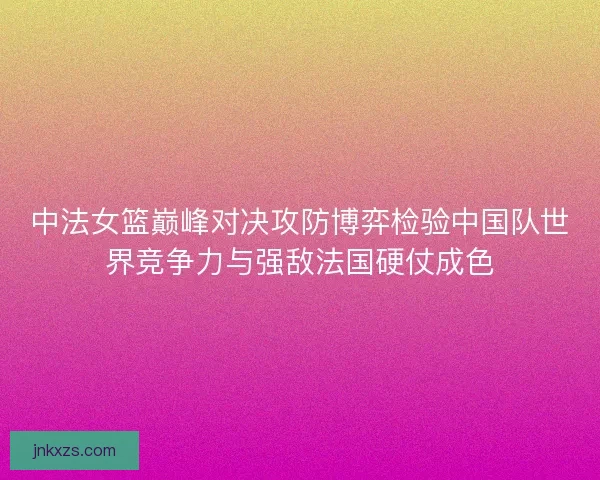 中法女篮巅峰对决攻防博弈检验中国队世界竞争力与强敌法国硬仗成色