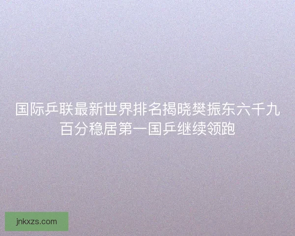 国际乒联最新世界排名揭晓樊振东六千九百分稳居第一国乒继续领跑